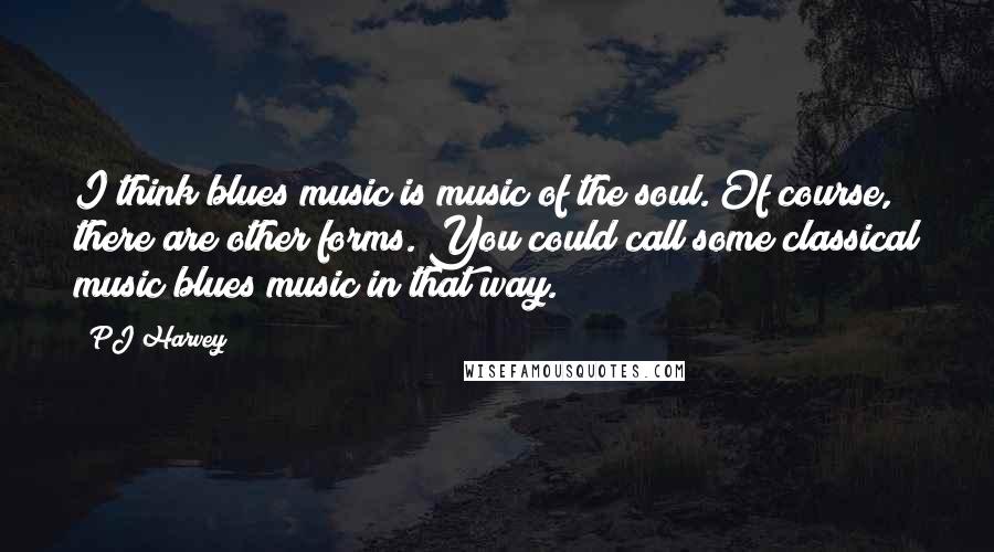 PJ Harvey Quotes: I think blues music is music of the soul. Of course, there are other forms. You could call some classical music blues music in that way.