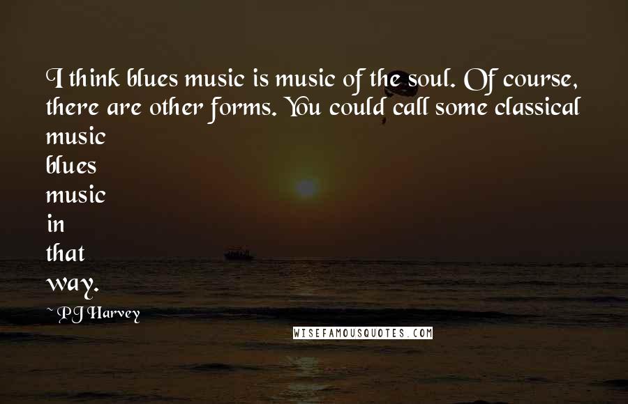 PJ Harvey Quotes: I think blues music is music of the soul. Of course, there are other forms. You could call some classical music blues music in that way.