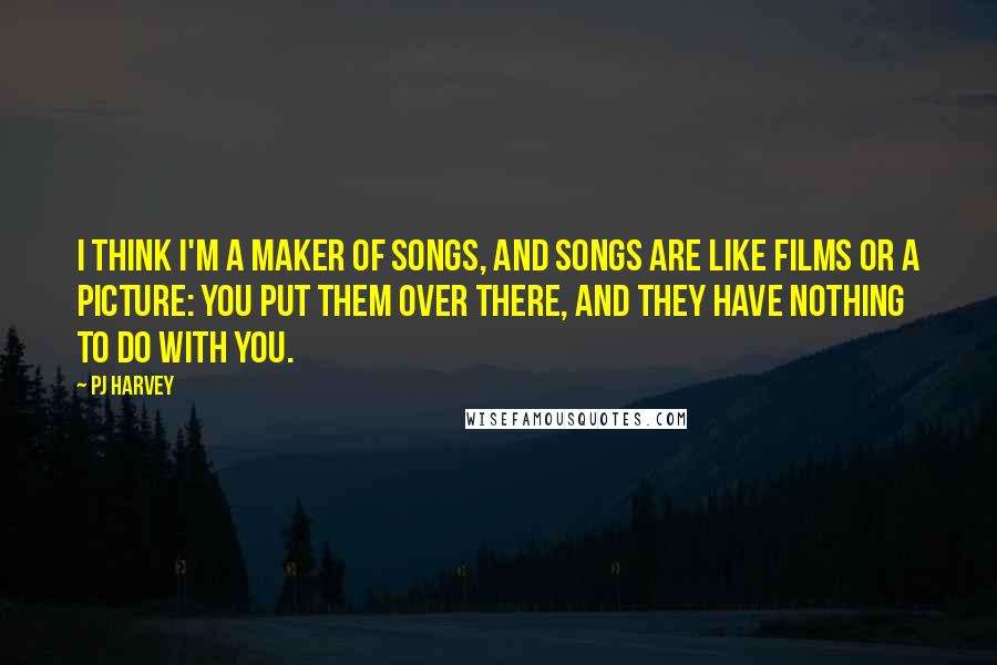 PJ Harvey Quotes: I think I'm a maker of songs, and songs are like films or a picture: You put them over there, and they have nothing to do with you.