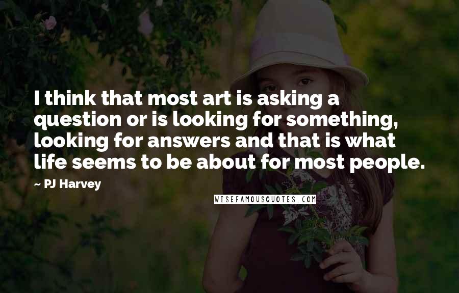 PJ Harvey Quotes: I think that most art is asking a question or is looking for something, looking for answers and that is what life seems to be about for most people.