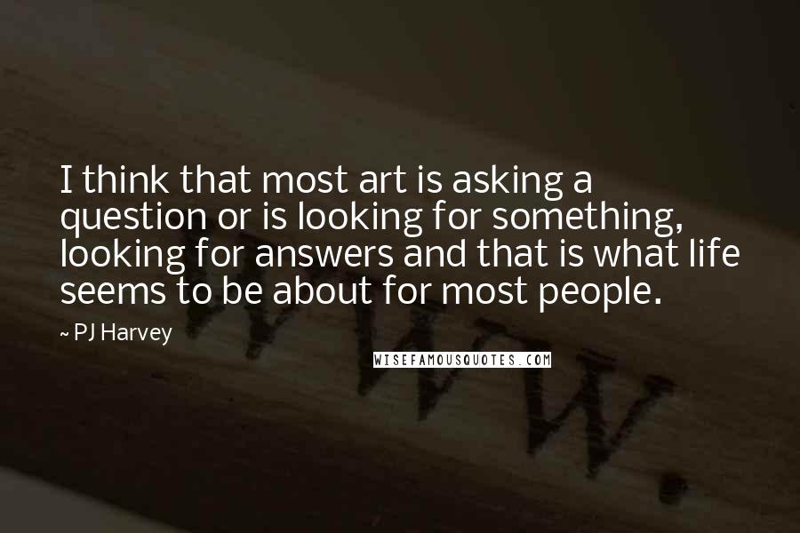 PJ Harvey Quotes: I think that most art is asking a question or is looking for something, looking for answers and that is what life seems to be about for most people.