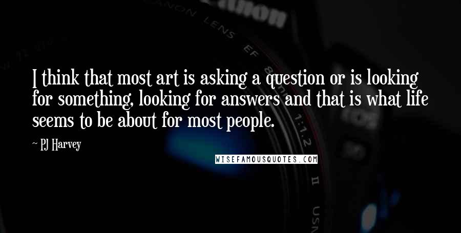 PJ Harvey Quotes: I think that most art is asking a question or is looking for something, looking for answers and that is what life seems to be about for most people.