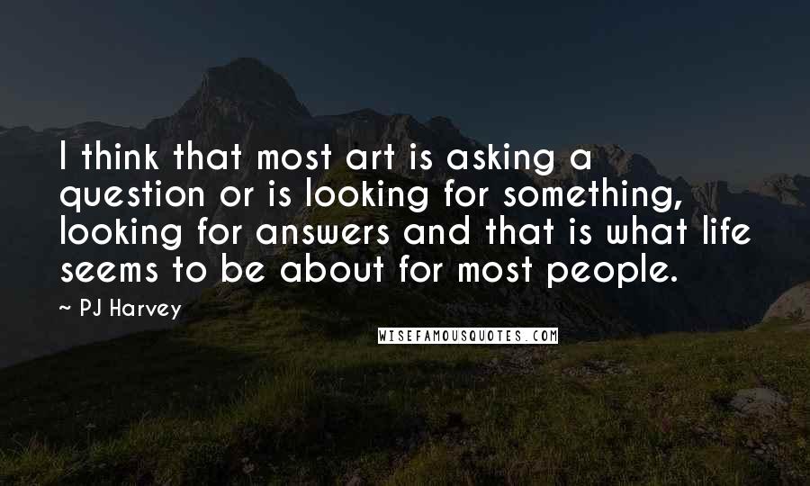 PJ Harvey Quotes: I think that most art is asking a question or is looking for something, looking for answers and that is what life seems to be about for most people.