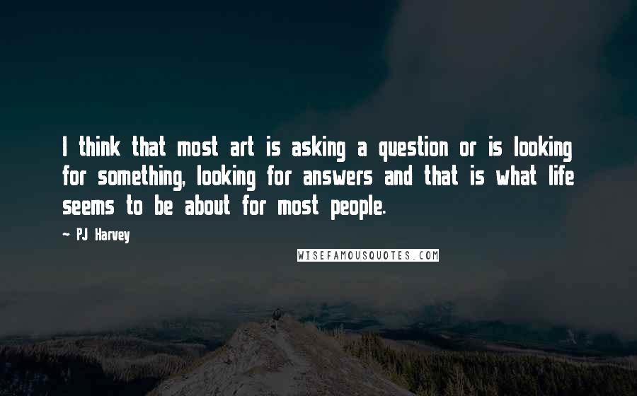 PJ Harvey Quotes: I think that most art is asking a question or is looking for something, looking for answers and that is what life seems to be about for most people.