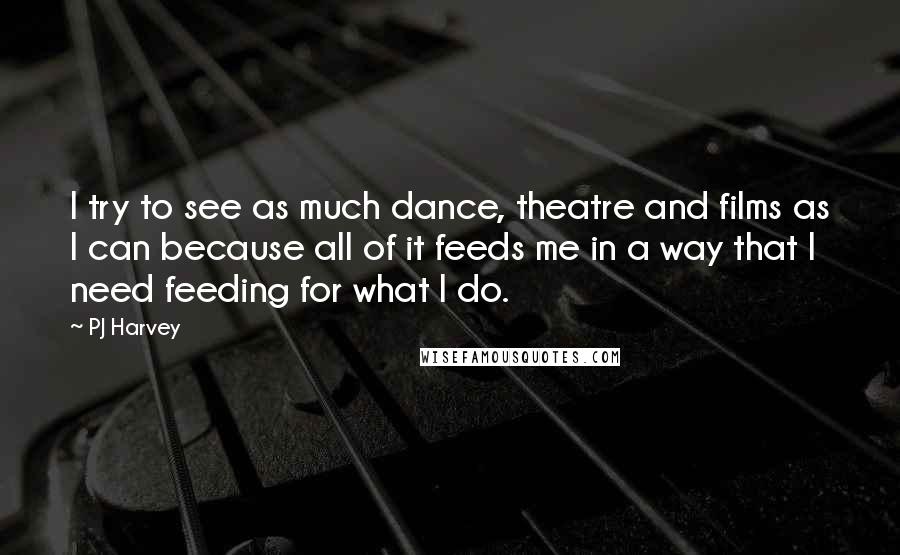 PJ Harvey Quotes: I try to see as much dance, theatre and films as I can because all of it feeds me in a way that I need feeding for what I do.