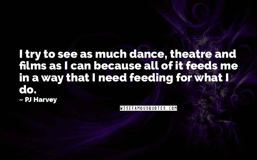 PJ Harvey Quotes: I try to see as much dance, theatre and films as I can because all of it feeds me in a way that I need feeding for what I do.