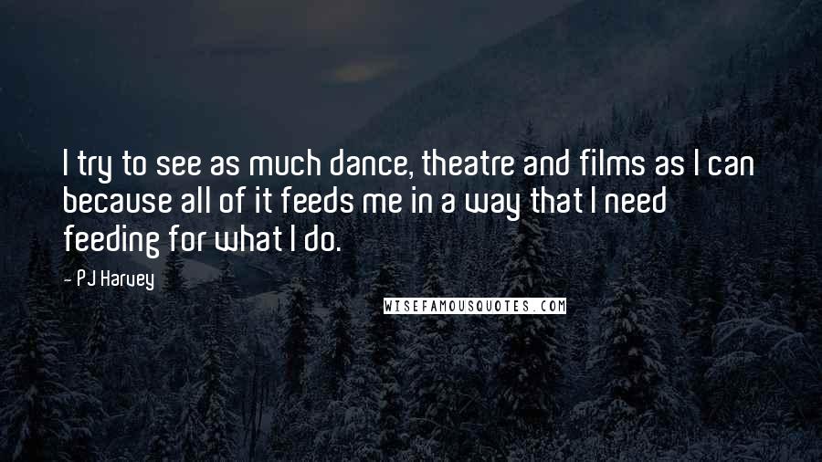 PJ Harvey Quotes: I try to see as much dance, theatre and films as I can because all of it feeds me in a way that I need feeding for what I do.