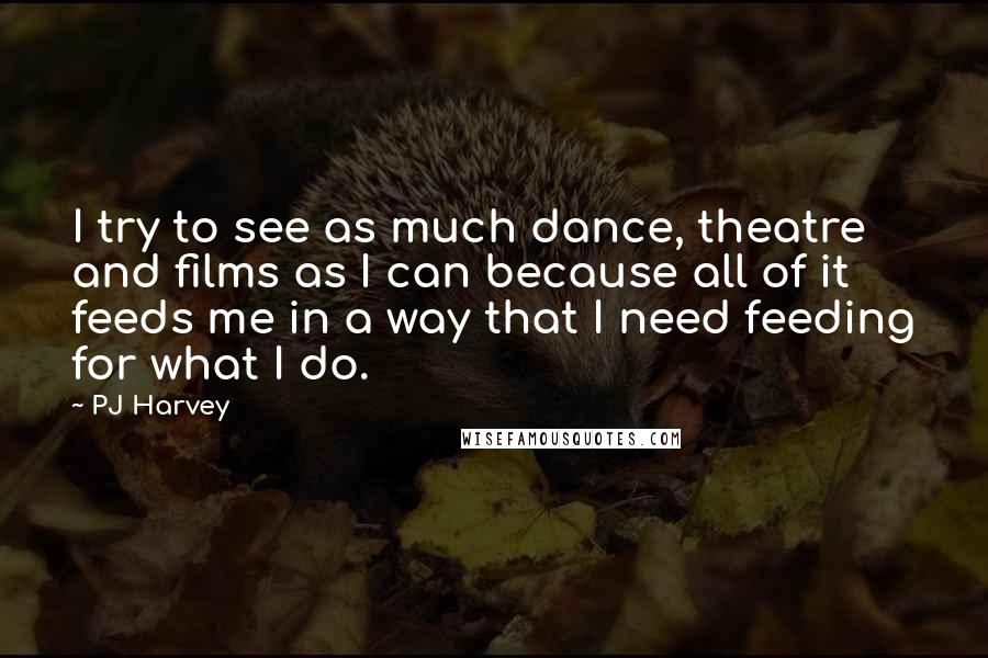 PJ Harvey Quotes: I try to see as much dance, theatre and films as I can because all of it feeds me in a way that I need feeding for what I do.