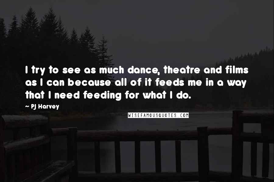 PJ Harvey Quotes: I try to see as much dance, theatre and films as I can because all of it feeds me in a way that I need feeding for what I do.