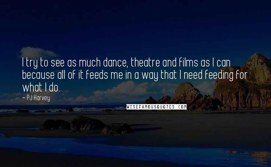 PJ Harvey Quotes: I try to see as much dance, theatre and films as I can because all of it feeds me in a way that I need feeding for what I do.