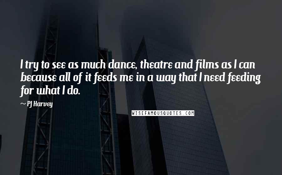 PJ Harvey Quotes: I try to see as much dance, theatre and films as I can because all of it feeds me in a way that I need feeding for what I do.