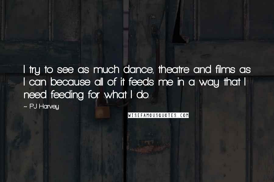 PJ Harvey Quotes: I try to see as much dance, theatre and films as I can because all of it feeds me in a way that I need feeding for what I do.