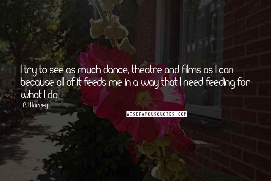 PJ Harvey Quotes: I try to see as much dance, theatre and films as I can because all of it feeds me in a way that I need feeding for what I do.