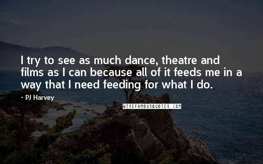 PJ Harvey Quotes: I try to see as much dance, theatre and films as I can because all of it feeds me in a way that I need feeding for what I do.