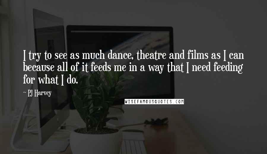 PJ Harvey Quotes: I try to see as much dance, theatre and films as I can because all of it feeds me in a way that I need feeding for what I do.