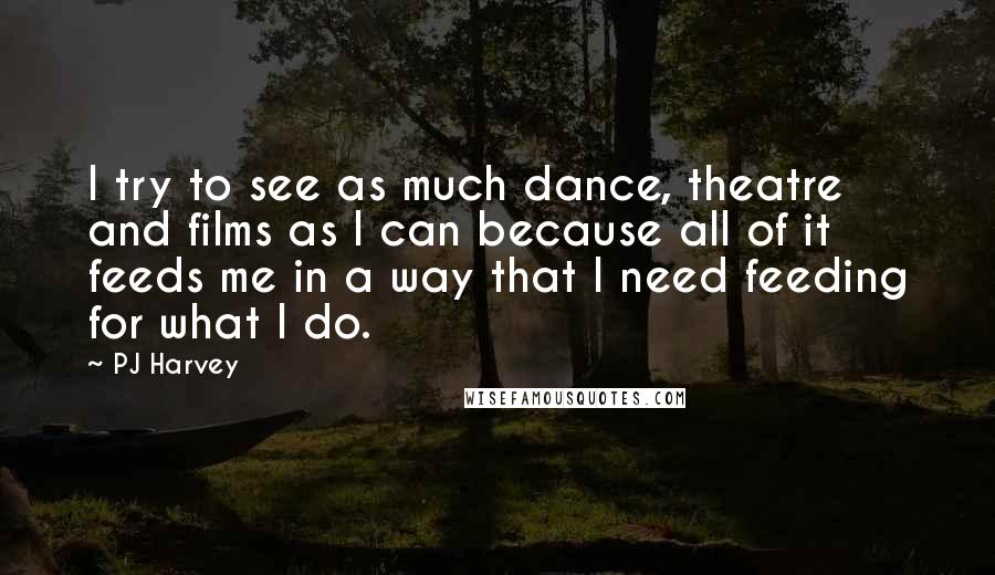 PJ Harvey Quotes: I try to see as much dance, theatre and films as I can because all of it feeds me in a way that I need feeding for what I do.