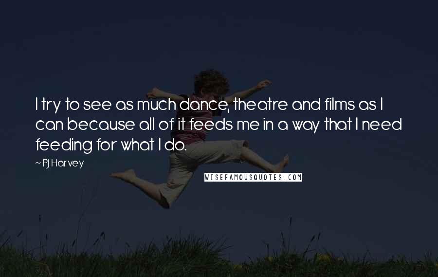 PJ Harvey Quotes: I try to see as much dance, theatre and films as I can because all of it feeds me in a way that I need feeding for what I do.