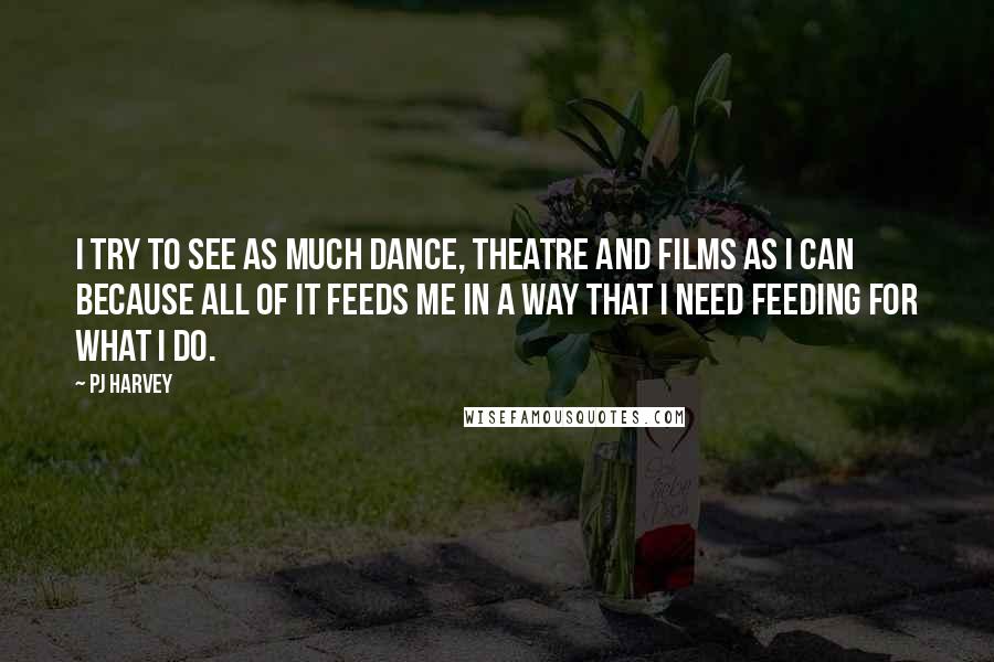 PJ Harvey Quotes: I try to see as much dance, theatre and films as I can because all of it feeds me in a way that I need feeding for what I do.