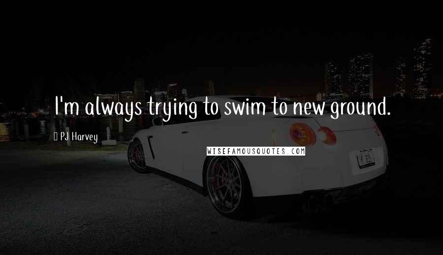 PJ Harvey Quotes: I'm always trying to swim to new ground.
