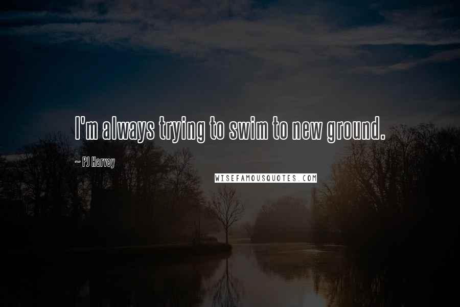 PJ Harvey Quotes: I'm always trying to swim to new ground.