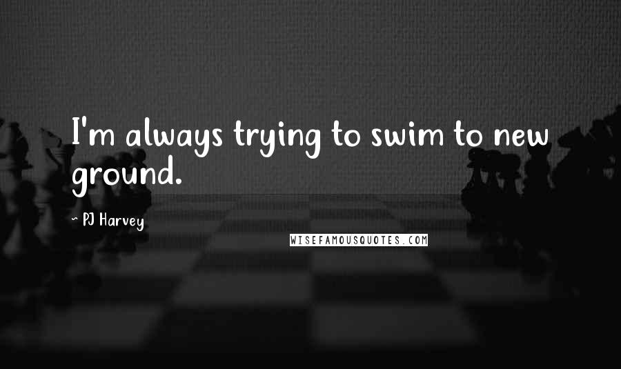 PJ Harvey Quotes: I'm always trying to swim to new ground.