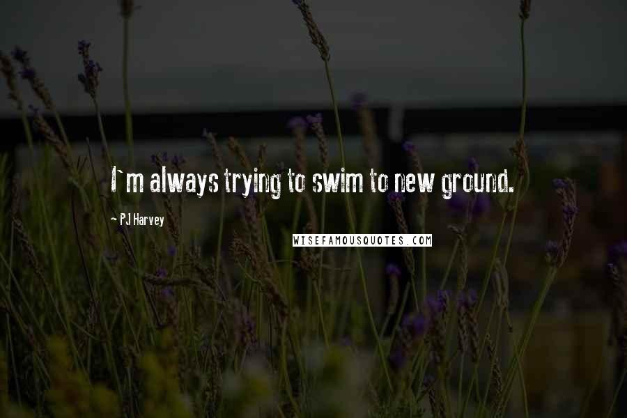 PJ Harvey Quotes: I'm always trying to swim to new ground.