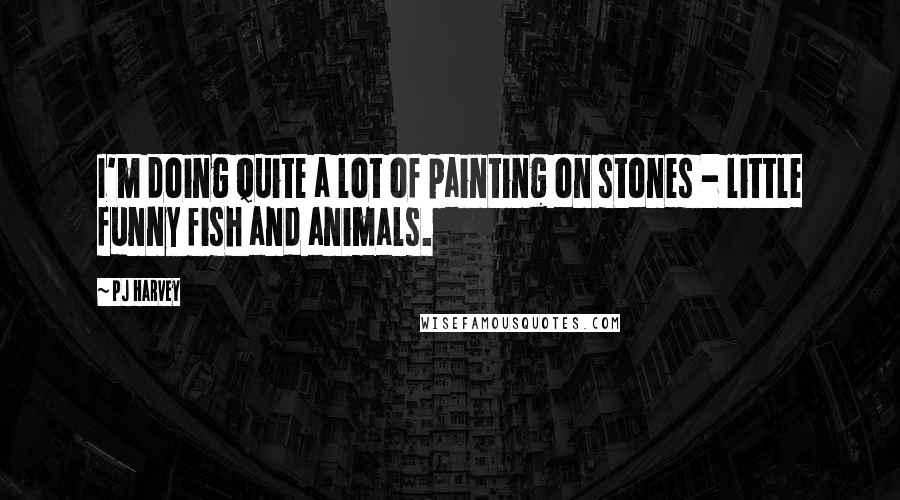 PJ Harvey Quotes: I'm doing quite a lot of painting on stones - little funny fish and animals.