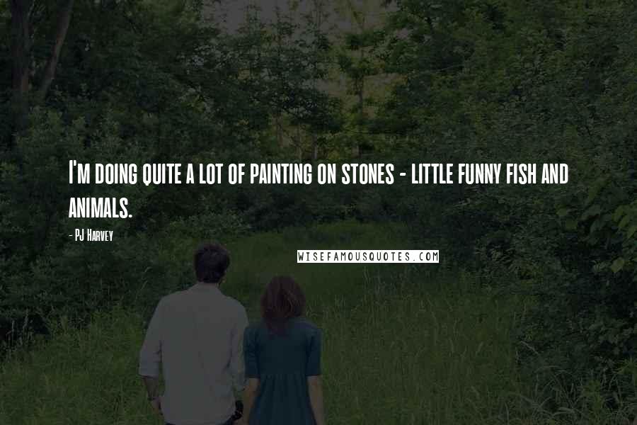PJ Harvey Quotes: I'm doing quite a lot of painting on stones - little funny fish and animals.
