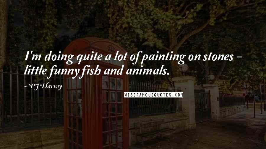 PJ Harvey Quotes: I'm doing quite a lot of painting on stones - little funny fish and animals.