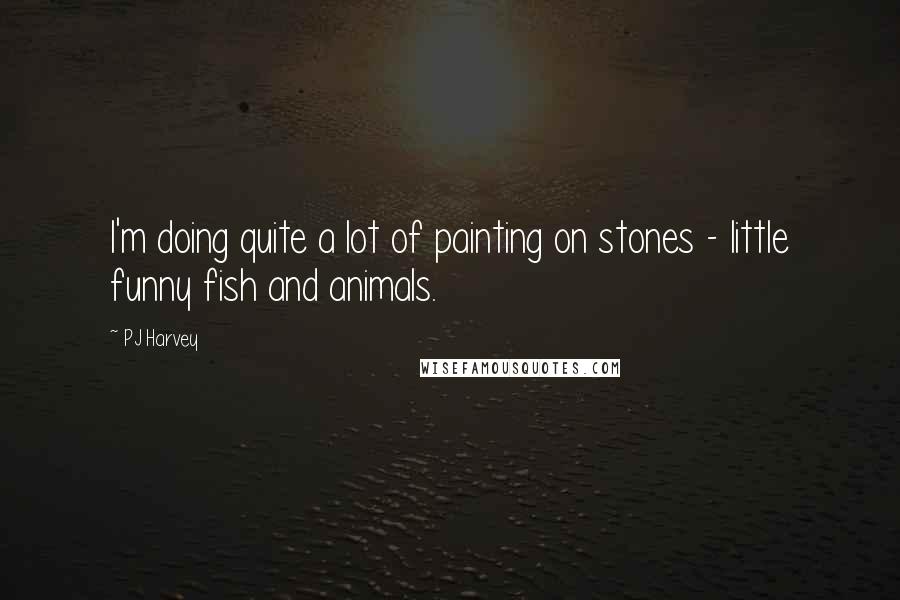 PJ Harvey Quotes: I'm doing quite a lot of painting on stones - little funny fish and animals.