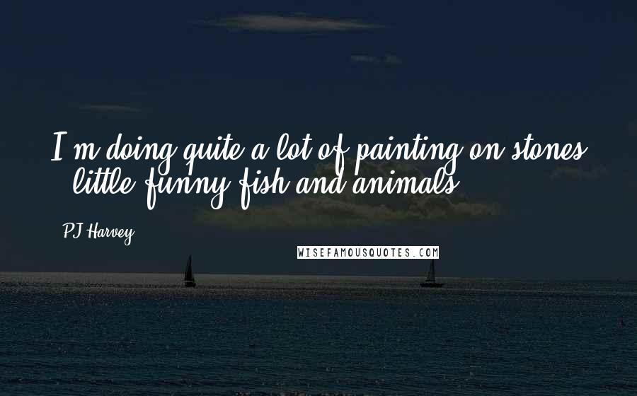PJ Harvey Quotes: I'm doing quite a lot of painting on stones - little funny fish and animals.