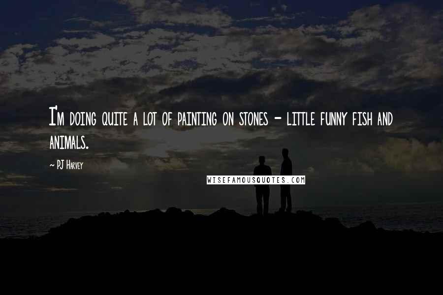 PJ Harvey Quotes: I'm doing quite a lot of painting on stones - little funny fish and animals.