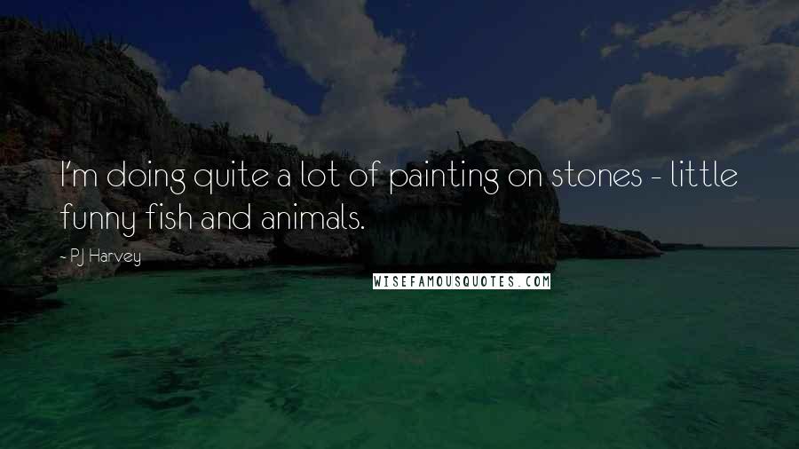 PJ Harvey Quotes: I'm doing quite a lot of painting on stones - little funny fish and animals.