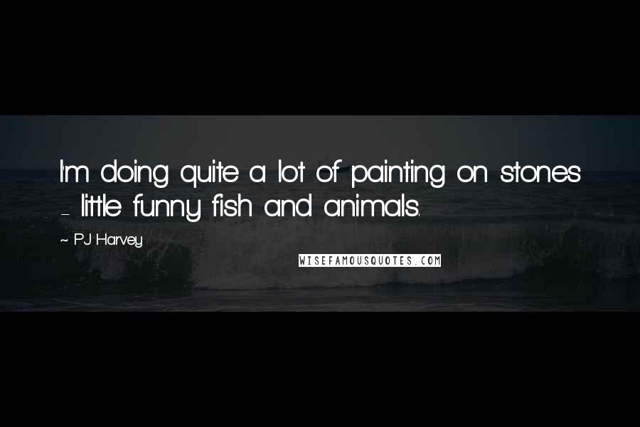 PJ Harvey Quotes: I'm doing quite a lot of painting on stones - little funny fish and animals.