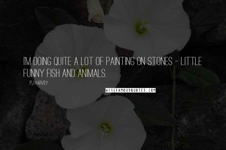 PJ Harvey Quotes: I'm doing quite a lot of painting on stones - little funny fish and animals.