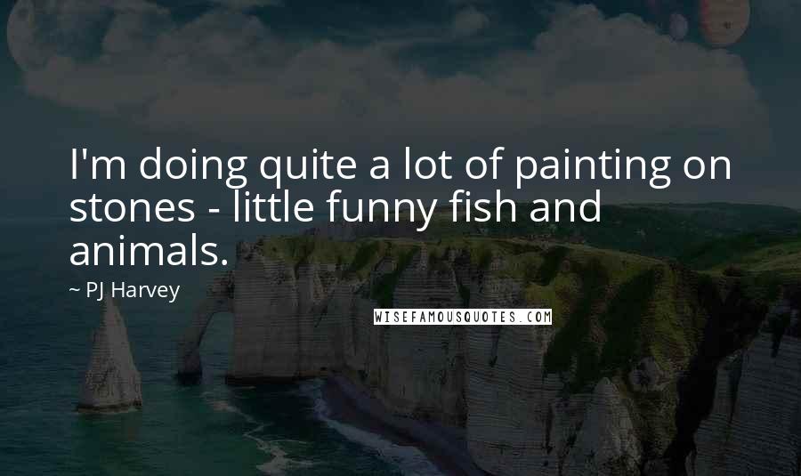 PJ Harvey Quotes: I'm doing quite a lot of painting on stones - little funny fish and animals.