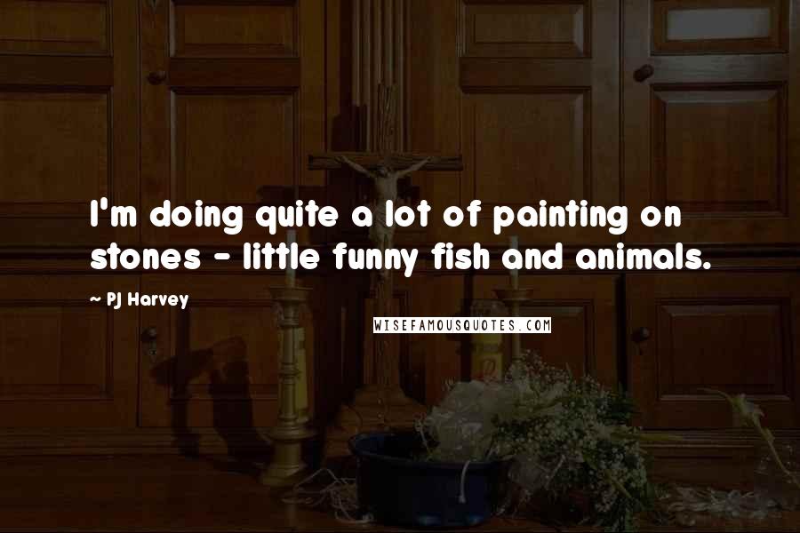 PJ Harvey Quotes: I'm doing quite a lot of painting on stones - little funny fish and animals.