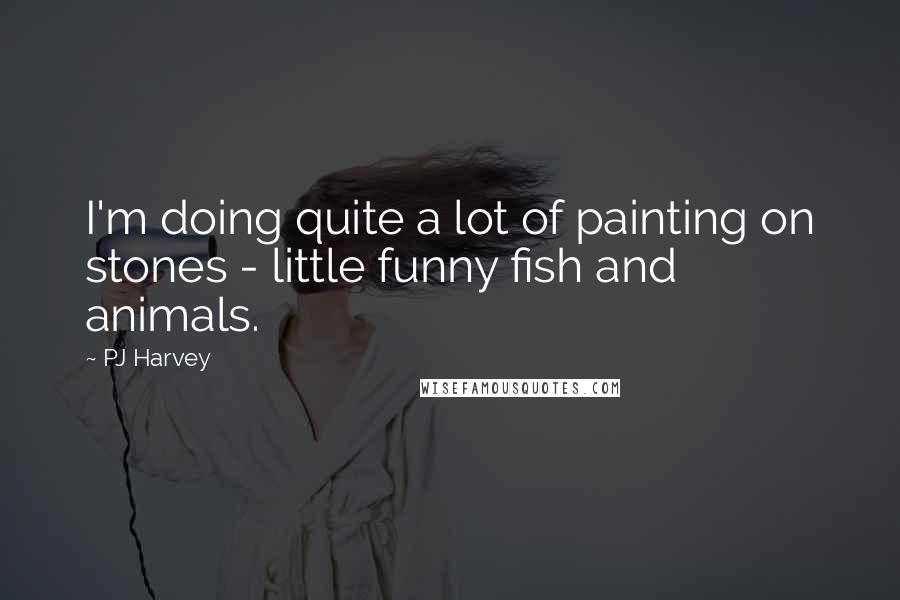 PJ Harvey Quotes: I'm doing quite a lot of painting on stones - little funny fish and animals.