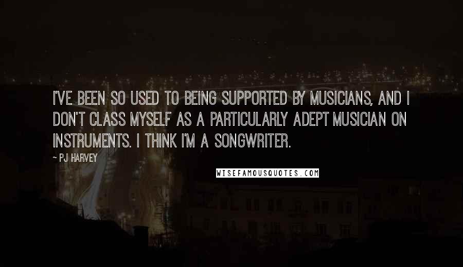 PJ Harvey Quotes: I've been so used to being supported by musicians, and I don't class myself as a particularly adept musician on instruments. I think I'm a songwriter.