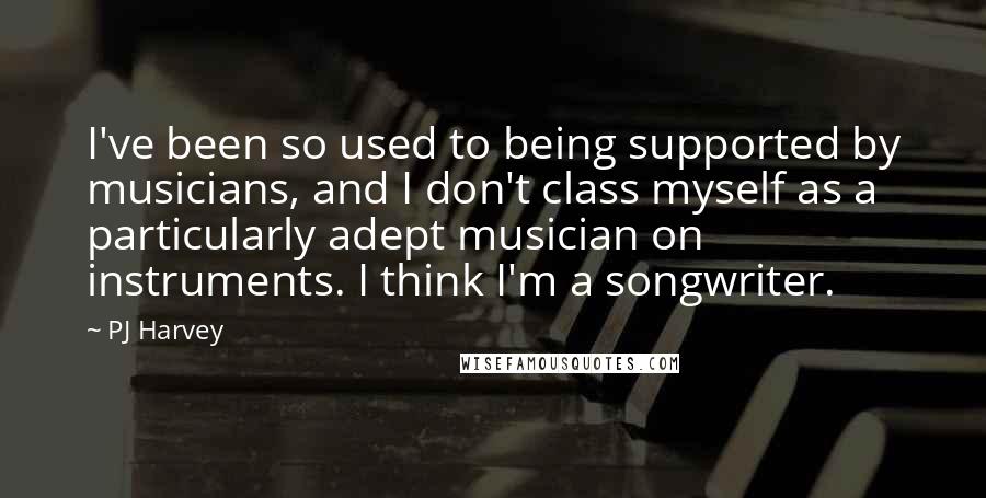 PJ Harvey Quotes: I've been so used to being supported by musicians, and I don't class myself as a particularly adept musician on instruments. I think I'm a songwriter.