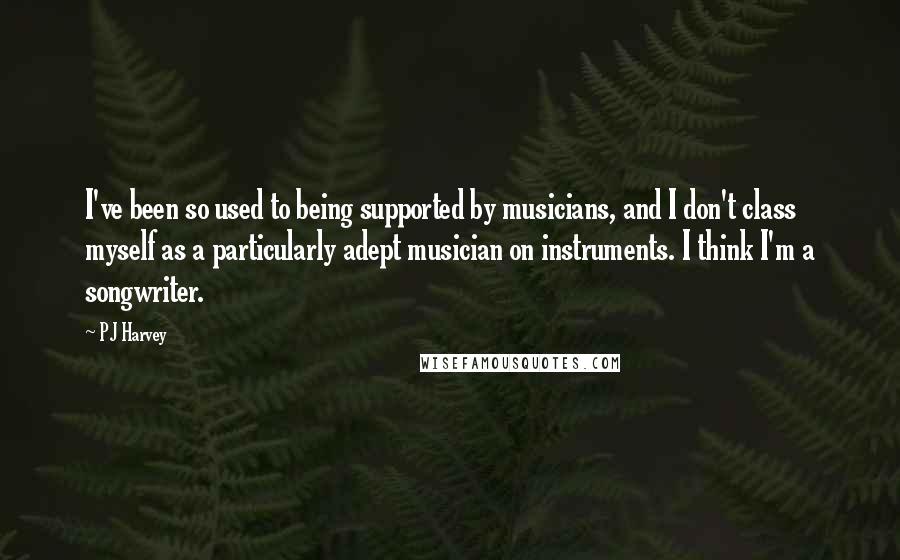 PJ Harvey Quotes: I've been so used to being supported by musicians, and I don't class myself as a particularly adept musician on instruments. I think I'm a songwriter.