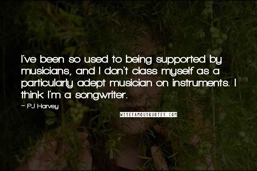 PJ Harvey Quotes: I've been so used to being supported by musicians, and I don't class myself as a particularly adept musician on instruments. I think I'm a songwriter.