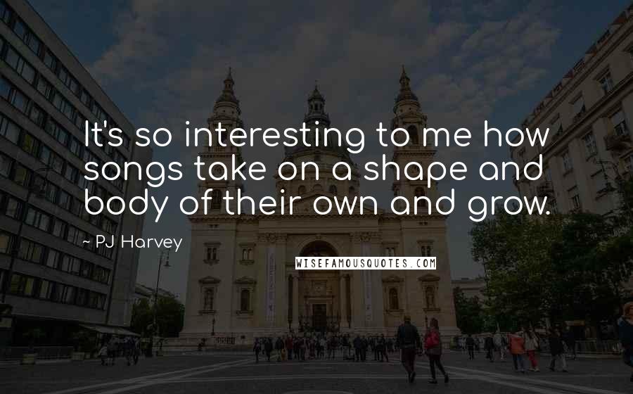 PJ Harvey Quotes: It's so interesting to me how songs take on a shape and body of their own and grow.