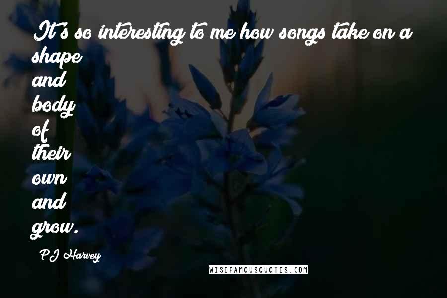 PJ Harvey Quotes: It's so interesting to me how songs take on a shape and body of their own and grow.