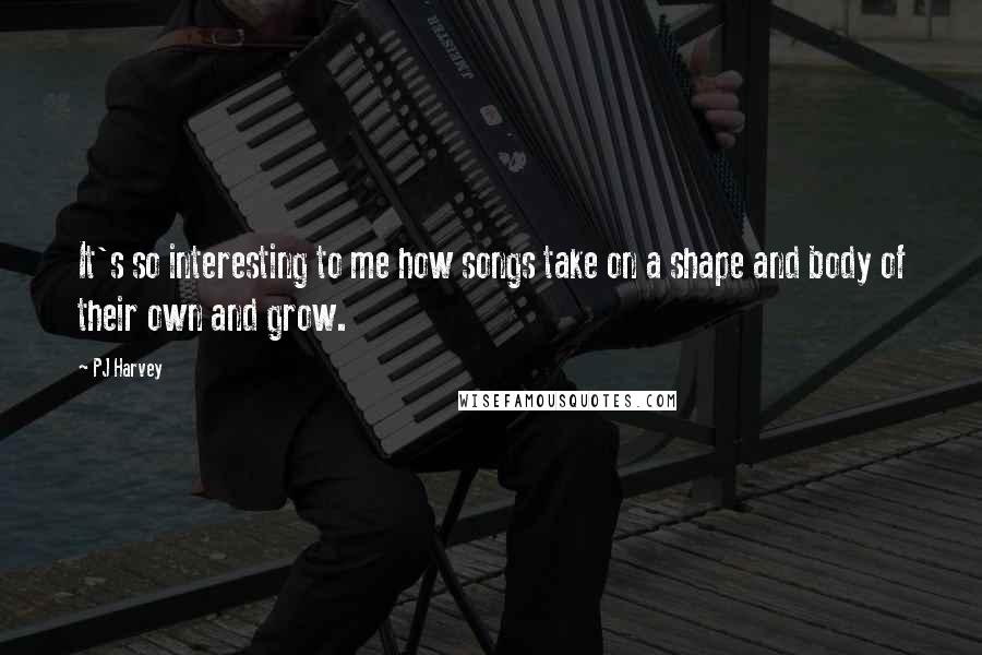 PJ Harvey Quotes: It's so interesting to me how songs take on a shape and body of their own and grow.
