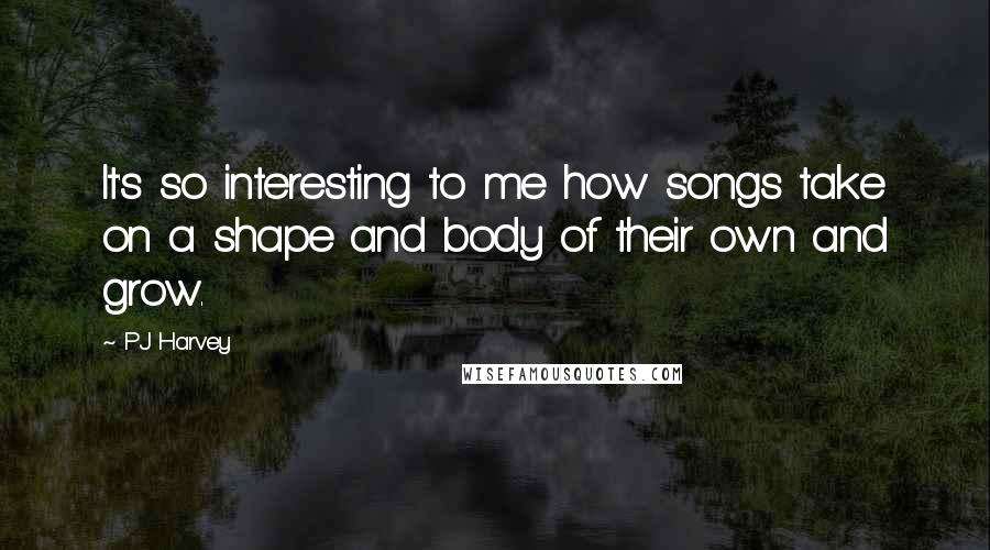 PJ Harvey Quotes: It's so interesting to me how songs take on a shape and body of their own and grow.