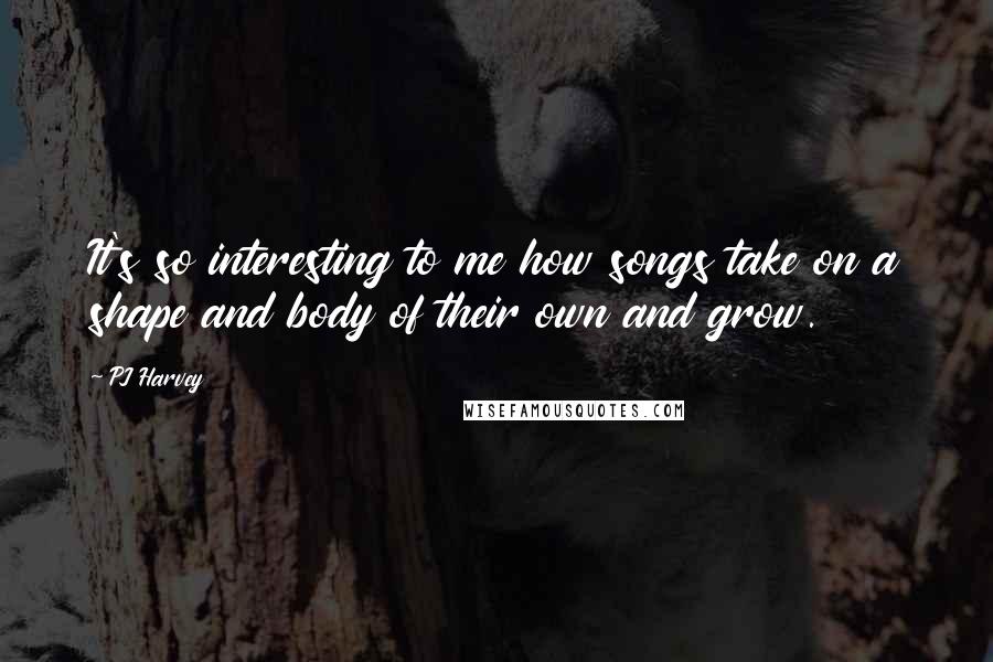 PJ Harvey Quotes: It's so interesting to me how songs take on a shape and body of their own and grow.