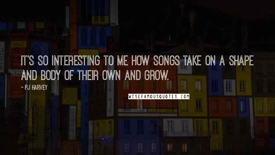 PJ Harvey Quotes: It's so interesting to me how songs take on a shape and body of their own and grow.