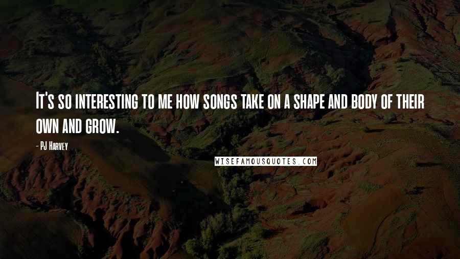 PJ Harvey Quotes: It's so interesting to me how songs take on a shape and body of their own and grow.