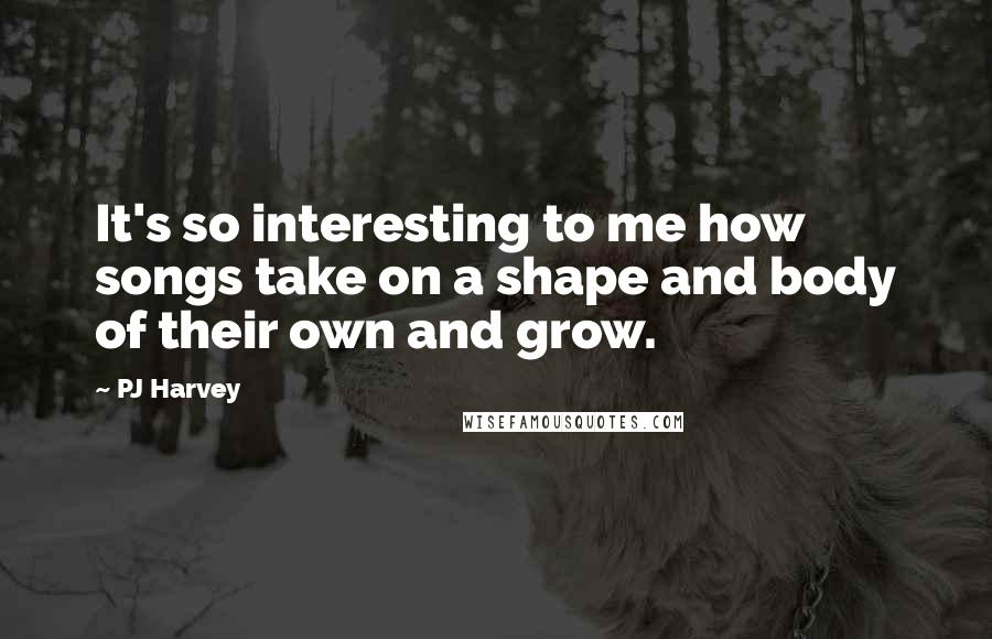 PJ Harvey Quotes: It's so interesting to me how songs take on a shape and body of their own and grow.